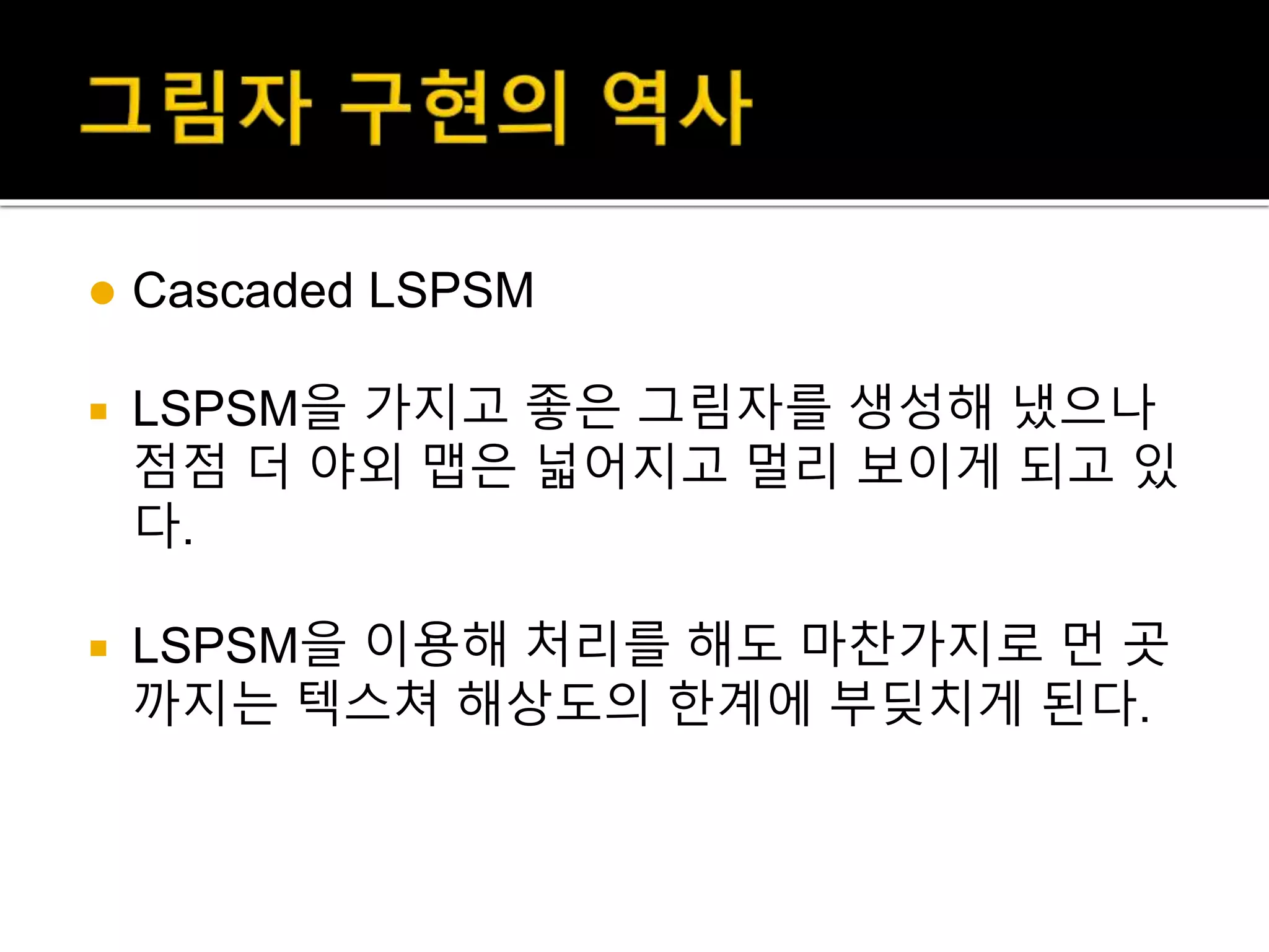  Cascaded LSPSM
 LSPSM을 가지고 좋은 그림자를 생성해 냈으나
점점 더 야외 맵은 넓어지고 멀리 보이게 되고 있
다.
 LSPSM을 이용해 처리를 해도 마찬가지로 먼 곳
까지는 텍스쳐 해상도의 한계에 부딪치게 된다.
 