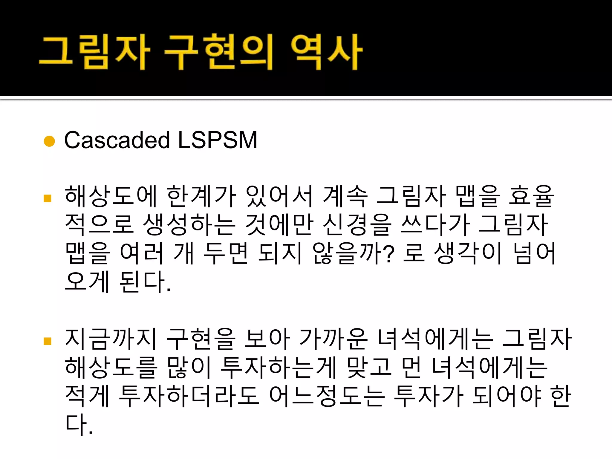  Cascaded LSPSM
 해상도에 한계가 있어서 계속 그림자 맵을 효율
적으로 생성하는 것에만 신경을 쓰다가 그림자
맵을 여러 개 두면 되지 않을까? 로 생각이 넘어
오게 된다.
 지금까지 구현을 보아 가까운 녀석에게는 그림자
해상도를 많이 투자하는게 맞고 먼 녀석에게는
적게 투자하더라도 어느정도는 투자가 되어야 한
다.
 