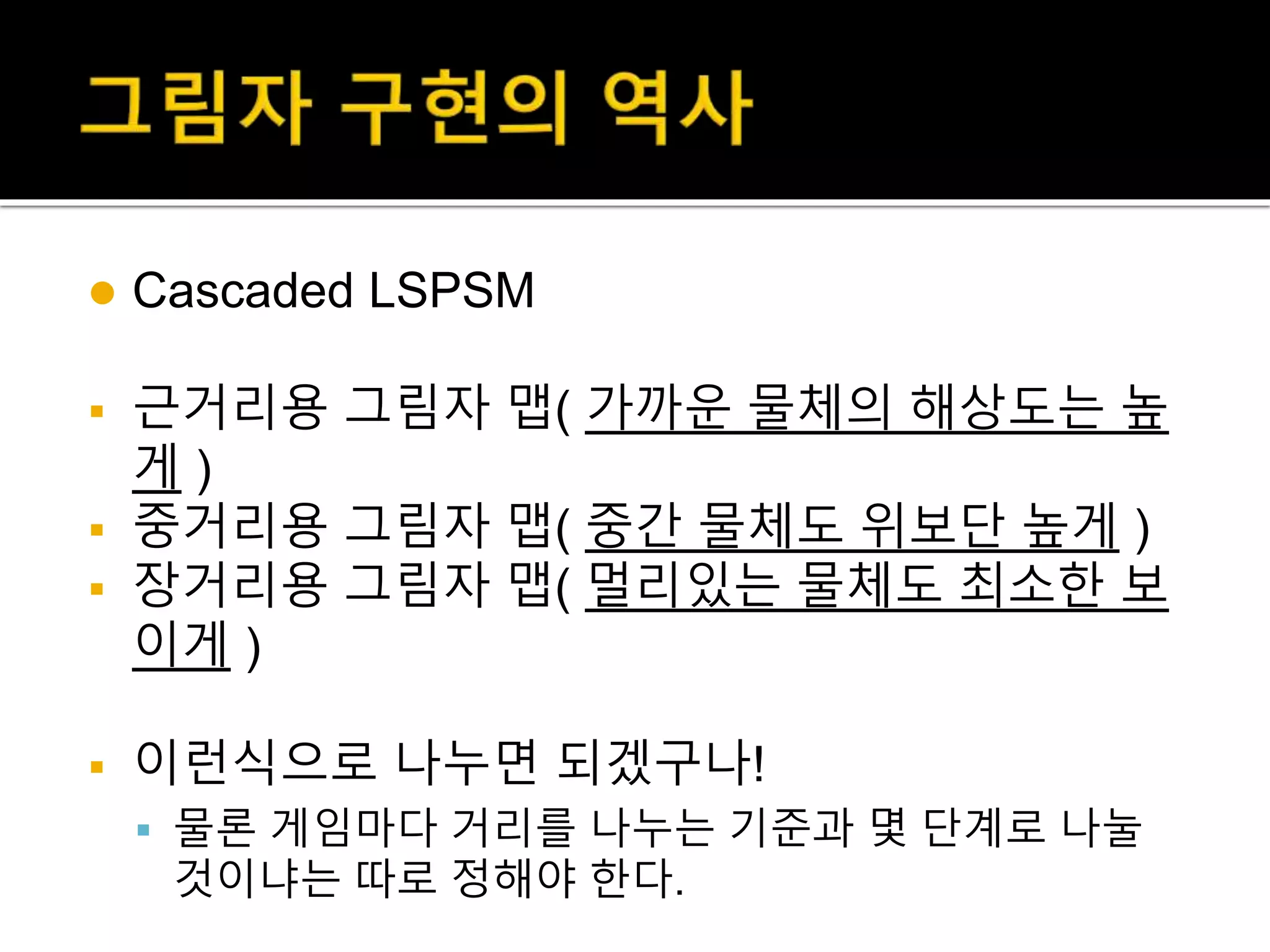  Cascaded LSPSM
 근거리용 그림자 맵( 가까운 물체의 해상도는 높
게 )
 중거리용 그림자 맵( 중간 물체도 위보단 높게 )
 장거리용 그림자 맵( 멀리있는 물체도 최소한 보
이게 )
 이런식으로 나누면 되겠구나!
 물론 게임마다 거리를 나누는 기준과 몇 단계로 나눌
것이냐는 따로 정해야 한다.
 