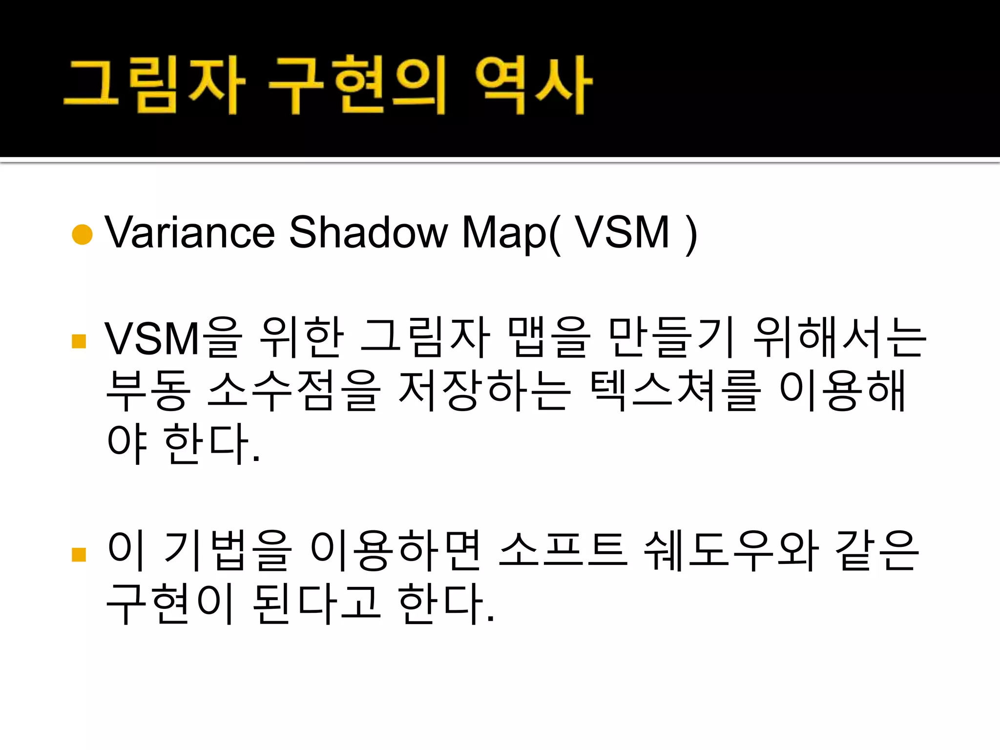  Variance Shadow Map( VSM )
 VSM을 위한 그림자 맵을 만들기 위해서는
부동 소수점을 저장하는 텍스쳐를 이용해
야 한다.
 이 기법을 이용하면 소프트 쉐도우와 같은
구현이 된다고 한다.
 