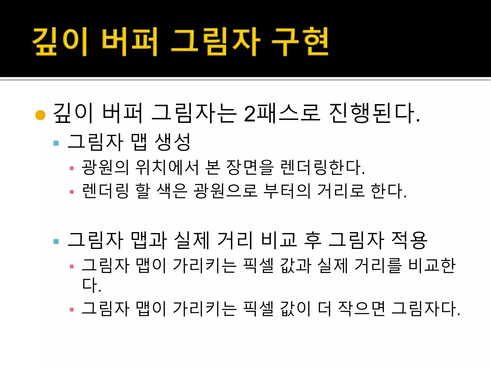  깊이 버퍼 그림자는 2패스로 진행된다.
 그림자 맵 생성
▪ 광원의 위치에서 본 장면을 렌더링한다.
▪ 렌더링 할 색은 광원으로 부터의 거리로 한다.
 그림자 맵과 실제 거리 비교 후 그림자 적용
▪ 그림자 맵이 가리키는 픽셀 값과 실제 거리를 비교한
다.
▪ 그림자 맵이 가리키는 픽셀 값이 더 작으면 그림자다.
 