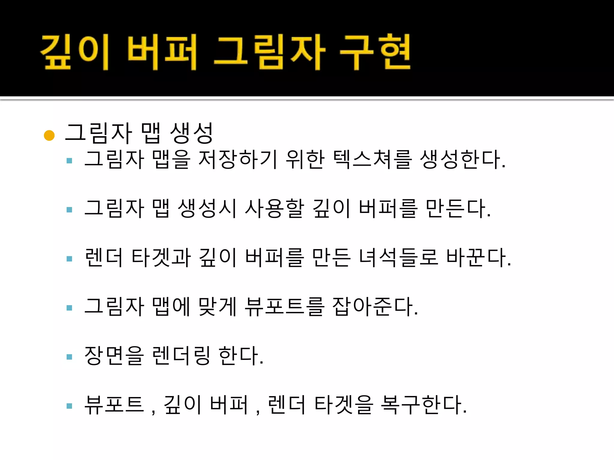  그림자 맵 생성
 그림자 맵을 저장하기 위한 텍스쳐를 생성한다.
 그림자 맵 생성시 사용할 깊이 버퍼를 만든다.
 렌더 타겟과 깊이 버퍼를 만든 녀석들로 바꾼다.
 그림자 맵에 맞게 뷰포트를 잡아준다.
 장면을 렌더링 한다.
 뷰포트 , 깊이 버퍼 , 렌더 타겟을 복구한다.
 