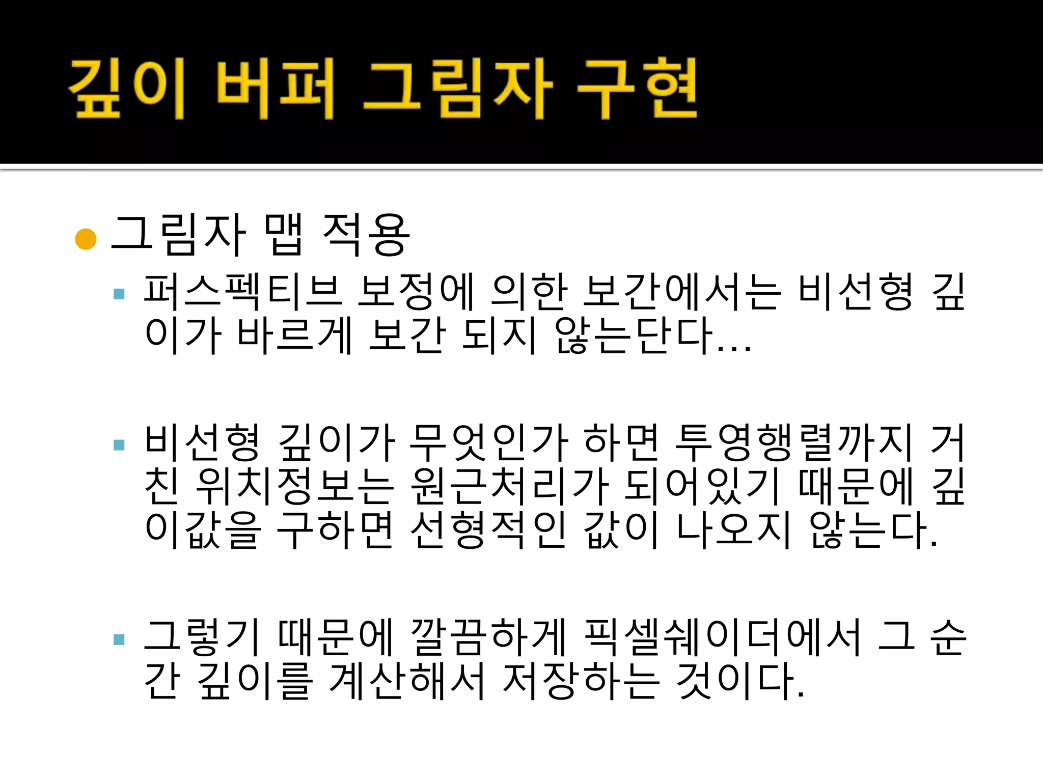  그림자 맵 적용
 퍼스펙티브 보정에 의한 보간에서는 비선형 깊
이가 바르게 보간 되지 않는단다…
 비선형 깊이가 무엇인가 하면 투영행렬까지 거
친 위치정보는 원근처리가 되어있기 때문에 깊
이값을 구하면 선형적인 값이 나오지 않는다.
 그렇기 때문에 깔끔하게 픽셀쉐이더에서 그 순
간 깊이를 계산해서 저장하는 것이다.
 