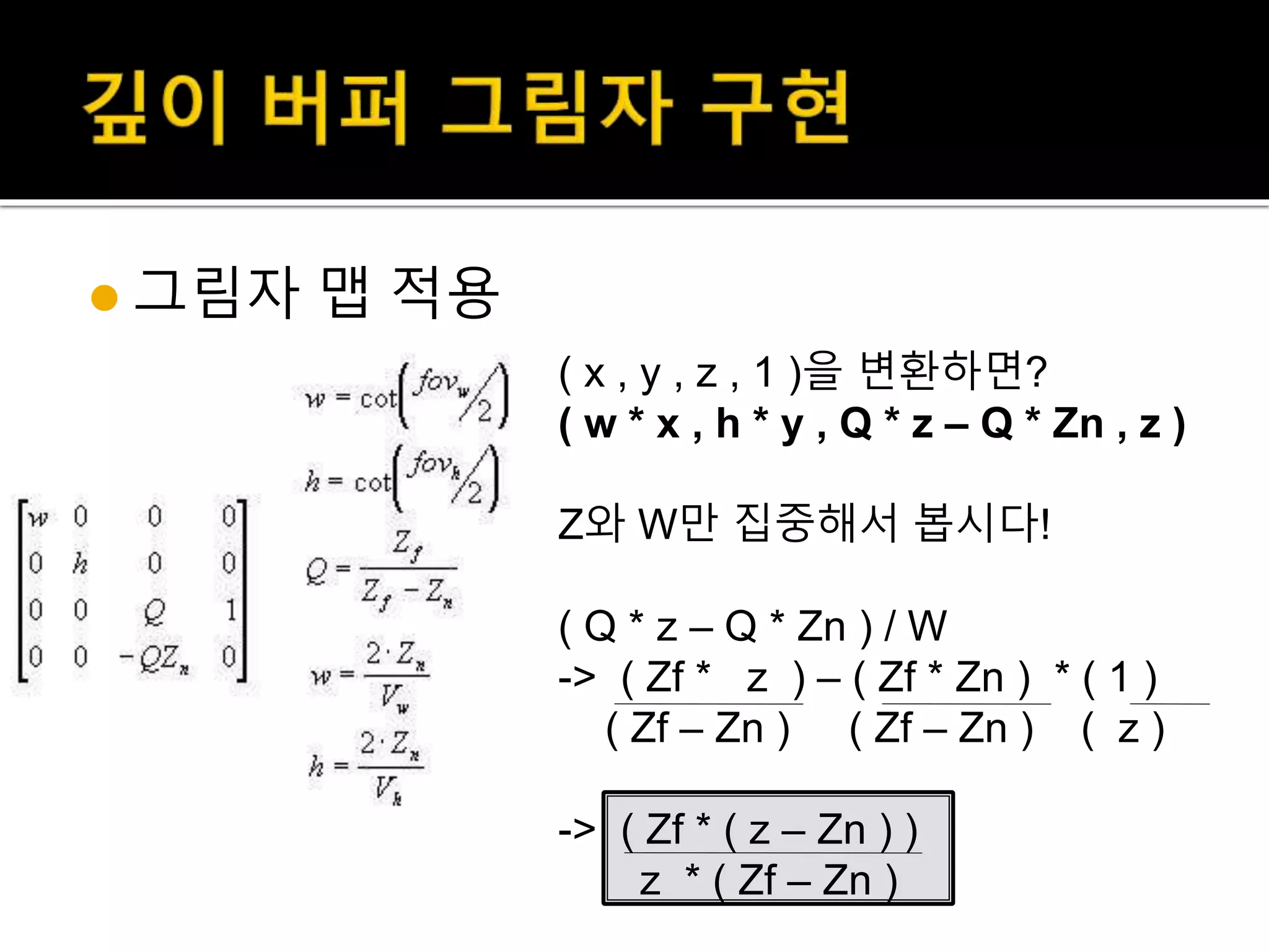  그림자 맵 적용
( x , y , z , 1 )을 변환하면?
( w * x , h * y , Q * z – Q * Zn , z )
Z와 W만 집중해서 봅시다!
( Q * z – Q * Zn ) / W
-> ( Zf * z ) – ( Zf * Zn ) * ( 1 )
( Zf – Zn ) ( Zf – Zn ) ( z )
-> ( Zf * ( z – Zn ) )
z * ( Zf – Zn )
 