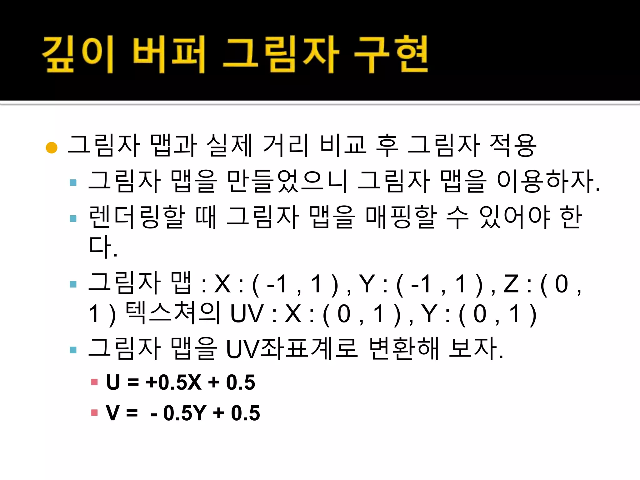  그림자 맵과 실제 거리 비교 후 그림자 적용
 그림자 맵을 만들었으니 그림자 맵을 이용하자.
 렌더링할 때 그림자 맵을 매핑할 수 있어야 한
다.
 그림자 맵 : X : ( -1 , 1 ) , Y : ( -1 , 1 ) , Z : ( 0 ,
1 ) 텍스쳐의 UV : X : ( 0 , 1 ) , Y : ( 0 , 1 )
 그림자 맵을 UV좌표계로 변환해 보자.
 U = +0.5X + 0.5
 V = - 0.5Y + 0.5
 