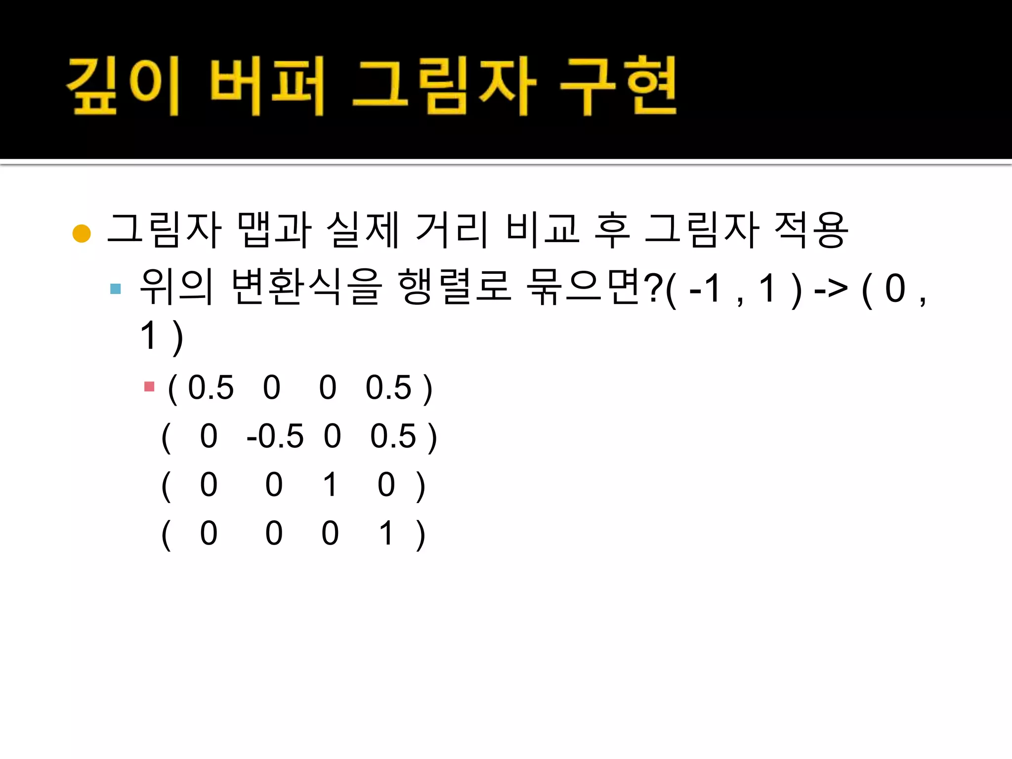  그림자 맵과 실제 거리 비교 후 그림자 적용
 위의 변환식을 행렬로 묶으면?( -1 , 1 ) -> ( 0 ,
1 )
 ( 0.5 0 0 0.5 )
( 0 -0.5 0 0.5 )
( 0 0 1 0 )
( 0 0 0 1 )
 