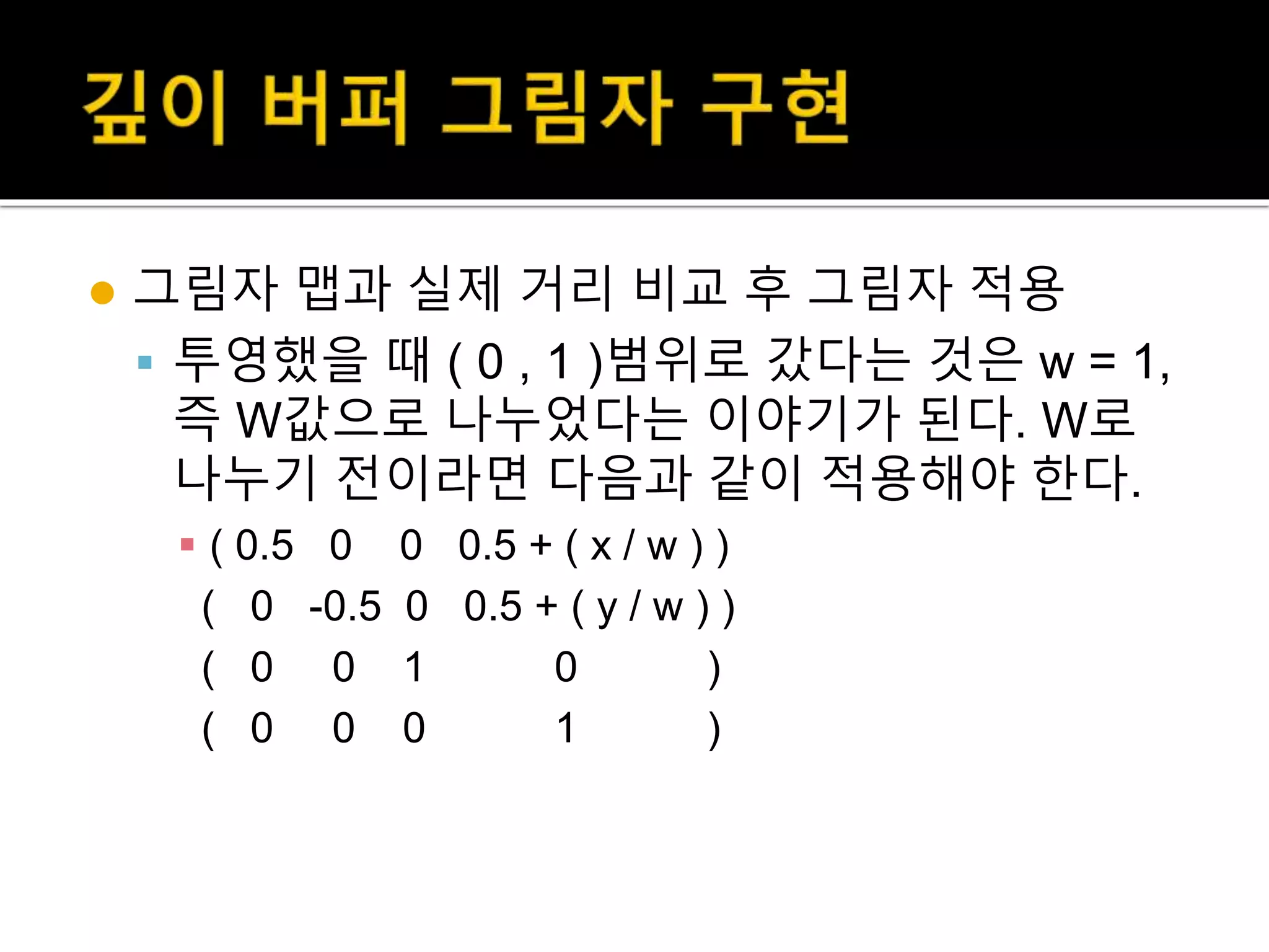  그림자 맵과 실제 거리 비교 후 그림자 적용
 투영했을 때 ( 0 , 1 )범위로 갔다는 것은 w = 1,
즉 W값으로 나누었다는 이야기가 된다. W로
나누기 전이라면 다음과 같이 적용해야 한다.
 ( 0.5 0 0 0.5 + ( x / w ) )
( 0 -0.5 0 0.5 + ( y / w ) )
( 0 0 1 0 )
( 0 0 0 1 )
 