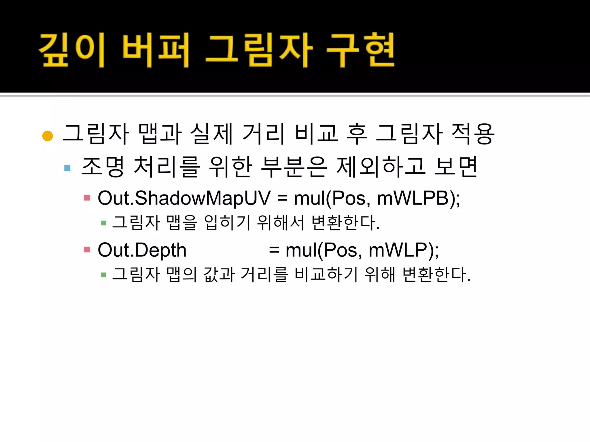  그림자 맵과 실제 거리 비교 후 그림자 적용
 조명 처리를 위한 부분은 제외하고 보면
 Out.ShadowMapUV = mul(Pos, mWLPB);
 그림자 맵을 입히기 위해서 변환한다.
 Out.Depth = mul(Pos, mWLP);
 그림자 맵의 값과 거리를 비교하기 위해 변환한다.
 