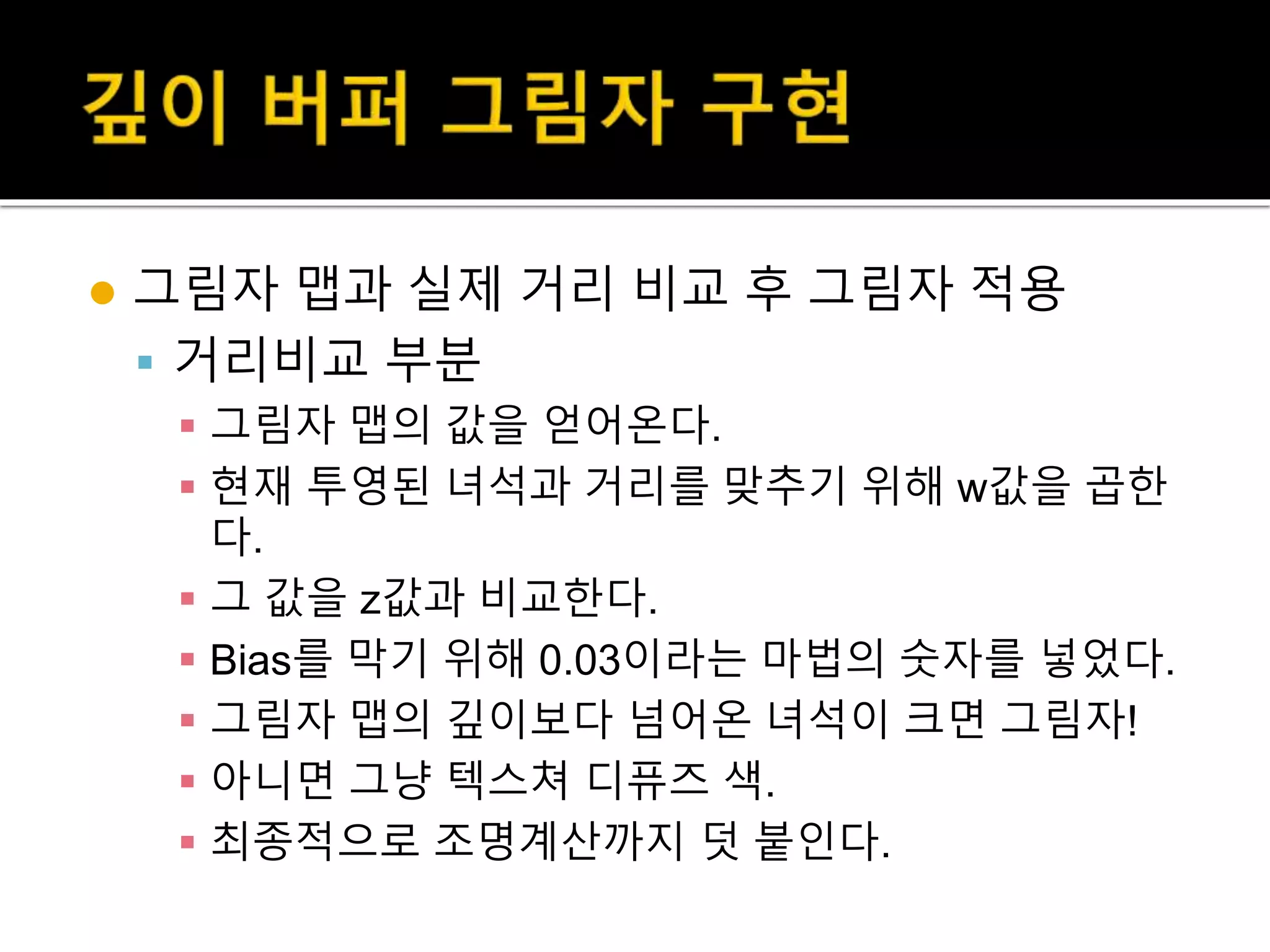  그림자 맵과 실제 거리 비교 후 그림자 적용
 거리비교 부분
 그림자 맵의 값을 얻어온다.
 현재 투영된 녀석과 거리를 맞추기 위해 w값을 곱한
다.
 그 값을 z값과 비교한다.
 Bias를 막기 위해 0.03이라는 마법의 숫자를 넣었다.
 그림자 맵의 깊이보다 넘어온 녀석이 크면 그림자!
 아니면 그냥 텍스쳐 디퓨즈 색.
 최종적으로 조명계산까지 덧 붙인다.
 