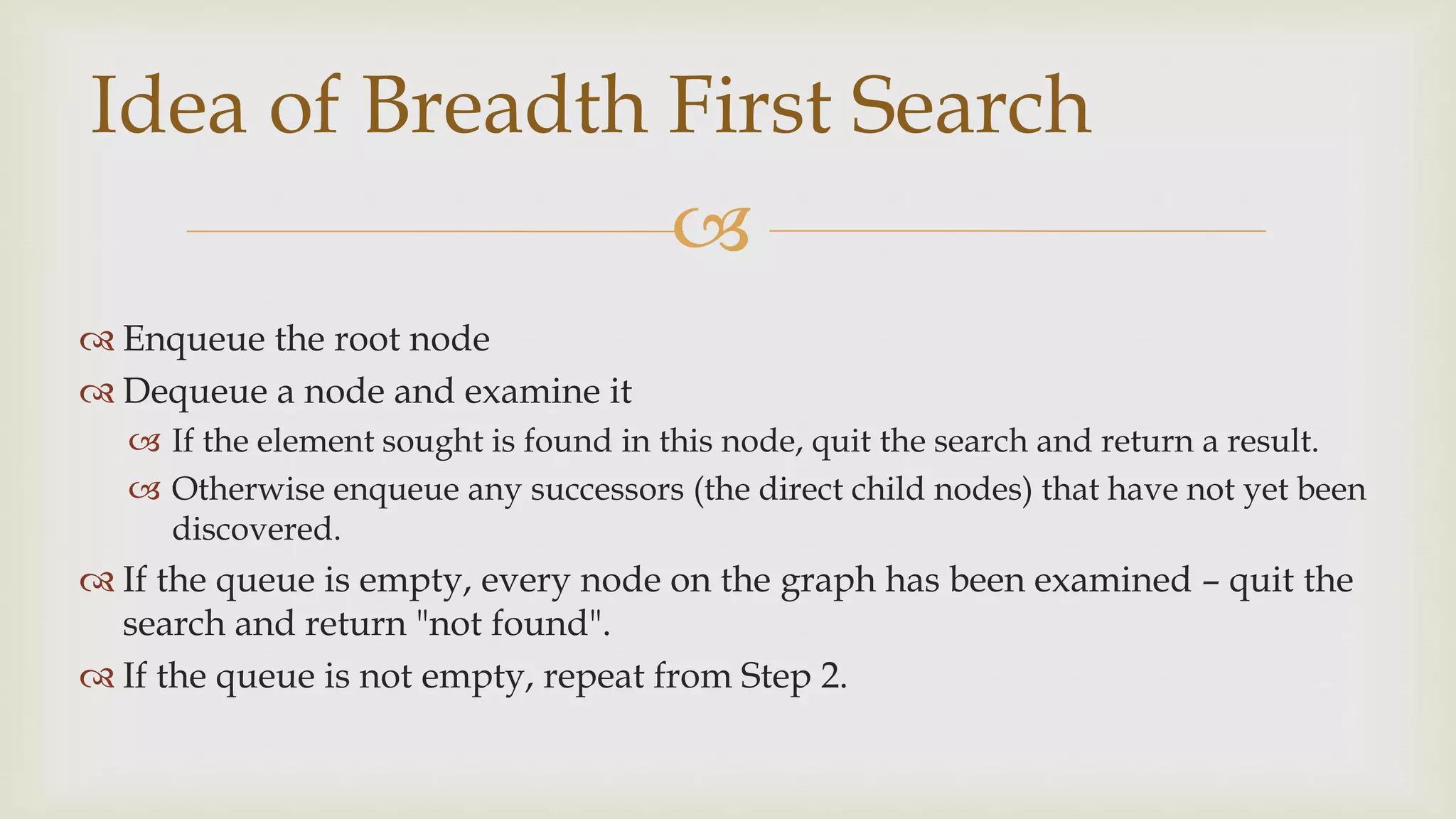 
 Enqueue the root node
 Dequeue a node and examine it
 If the element sought is found in this node, quit the search and return a result.
 Otherwise enqueue any successors (the direct child nodes) that have not yet been
discovered.
 If the queue is empty, every node on the graph has been examined – quit the
search and return "not found".
 If the queue is not empty, repeat from Step 2.
Idea of Breadth First Search
 