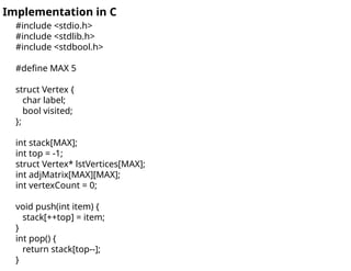 #include <stdio.h>
#include <stdlib.h>
#include <stdbool.h>
#define MAX 5
struct Vertex {
char label;
bool visited;
};
int stack[MAX];
int top = -1;
struct Vertex* lstVertices[MAX];
int adjMatrix[MAX][MAX];
int vertexCount = 0;
void push(int item) {
stack[++top] = item;
}
int pop() {
return stack[top--];
}
Implementation in C
 