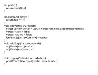 int peek() {
return stack[top];
}
bool isStackEmpty() {
return top == -1;
}
void addVertex(char label) {
struct Vertex* vertex = (struct Vertex*) malloc(sizeof(struct Vertex));
vertex->label = label;
vertex->visited = false;
lstVertices[vertexCount++] = vertex;
}
void addEdge(int start,int end) {
adjMatrix[start][end] = 1;
adjMatrix[end][start] = 1;
}
void displayVertex(int vertexIndex) {
printf("%c ",lstVertices[ vertexIndex ]->label);
}
 