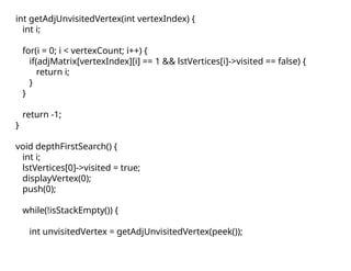 int getAdjUnvisitedVertex(int vertexIndex) {
int i;
for(i = 0; i < vertexCount; i++) {
if(adjMatrix[vertexIndex][i] == 1 && lstVertices[i]->visited == false) {
return i;
}
}
return -1;
}
void depthFirstSearch() {
int i;
lstVertices[0]->visited = true;
displayVertex(0);
push(0);
while(!isStackEmpty()) {
int unvisitedVertex = getAdjUnvisitedVertex(peek());
 