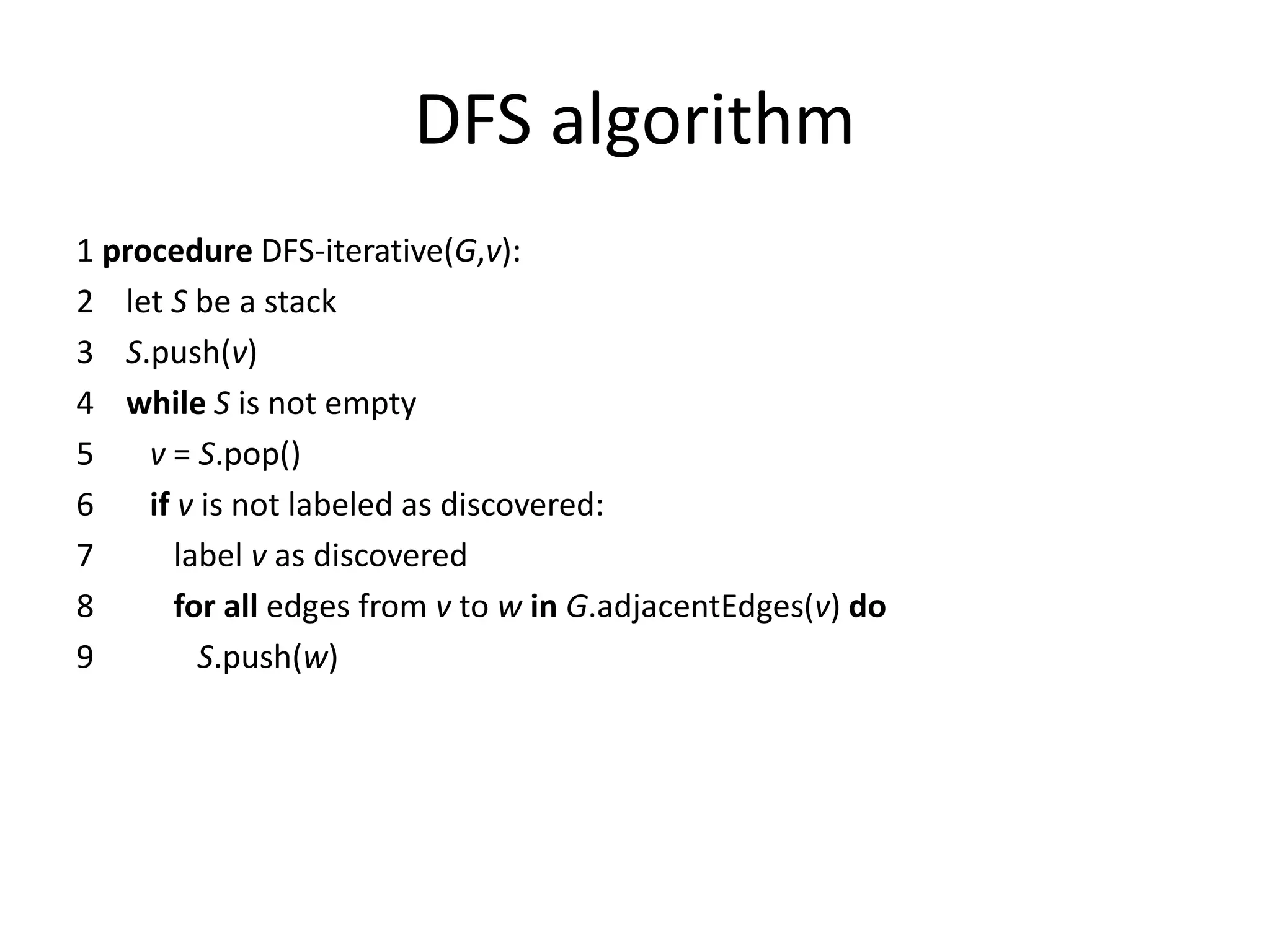 DFS algorithm
1 procedure DFS-iterative(G,v):
2 let S be a stack
3 S.push(v)
4 while S is not empty
5 v = S.pop()
6 if v is not labeled as discovered:
7 label v as discovered
8 for all edges from v to w in G.adjacentEdges(v) do
9 S.push(w)