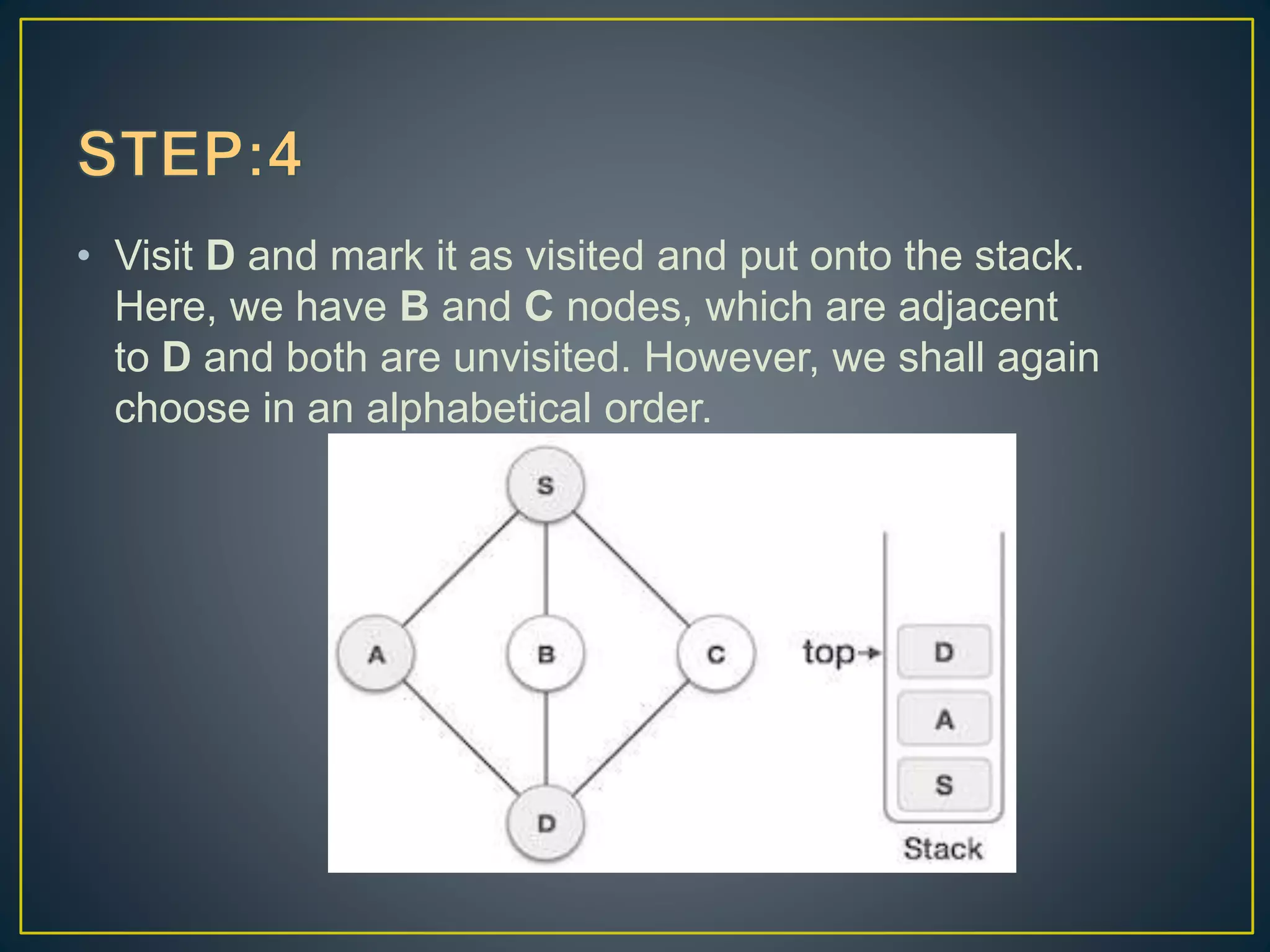 • Visit D and mark it as visited and put onto the stack. Here, we have B and C nodes, which are adjacent to D and both are unvisited. However, we shall again choose in an alphabetical order. 