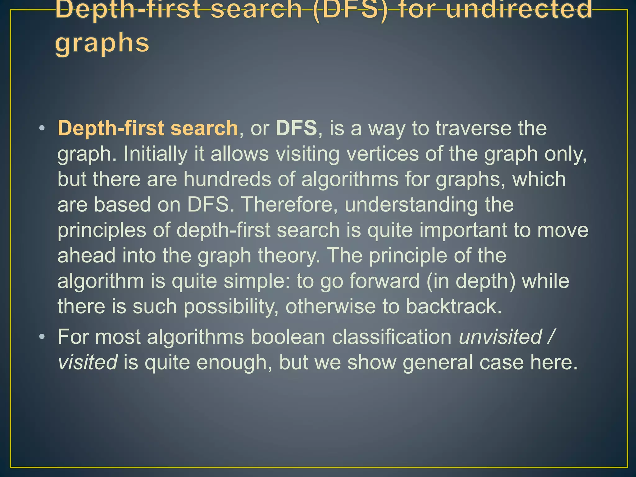 • Depth-first search, or DFS, is a way to traverse the graph. Initially it allows visiting vertices of the graph only, but there are hundreds of algorithms for graphs, which are based on DFS. Therefore, understanding the principles of depth-first search is quite important to move ahead into the graph theory. The principle of the algorithm is quite simple: to go forward (in depth) while there is such possibility, otherwise to backtrack. • For most algorithms boolean classification unvisited / visited is quite enough, but we show general case here. 