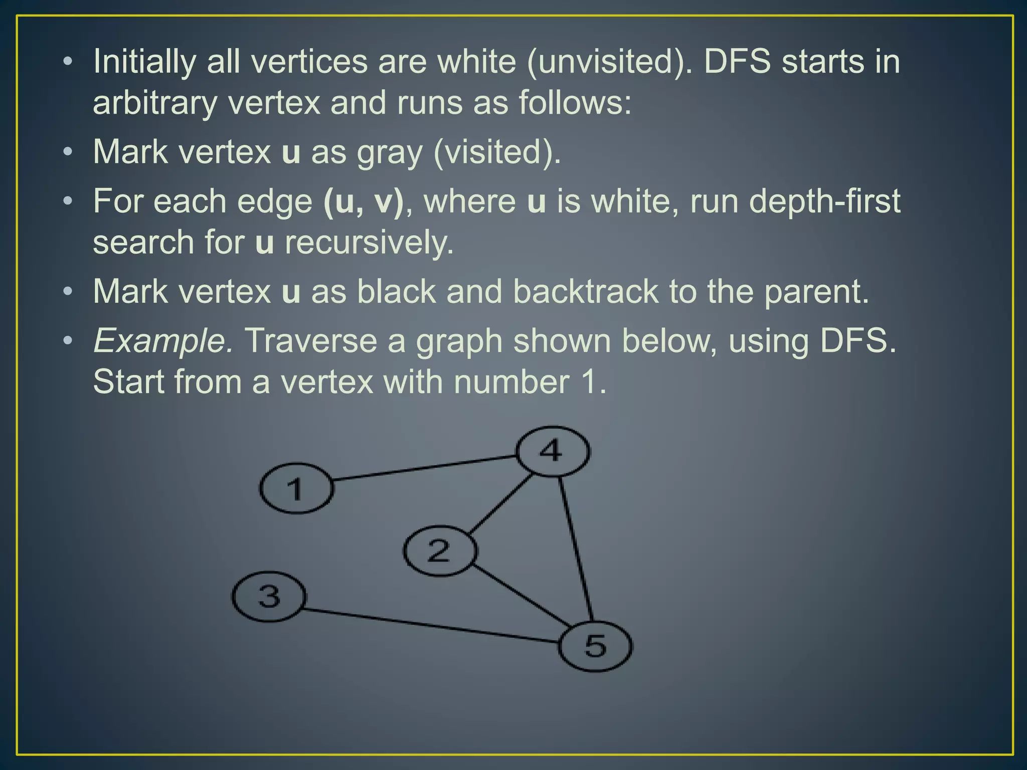 • Initially all vertices are white (unvisited). DFS starts in arbitrary vertex and runs as follows: • Mark vertex u as gray (visited). • For each edge (u, v), where u is white, run depth-first search for u recursively. • Mark vertex u as black and backtrack to the parent. • Example. Traverse a graph shown below, using DFS. Start from a vertex with number 1. 