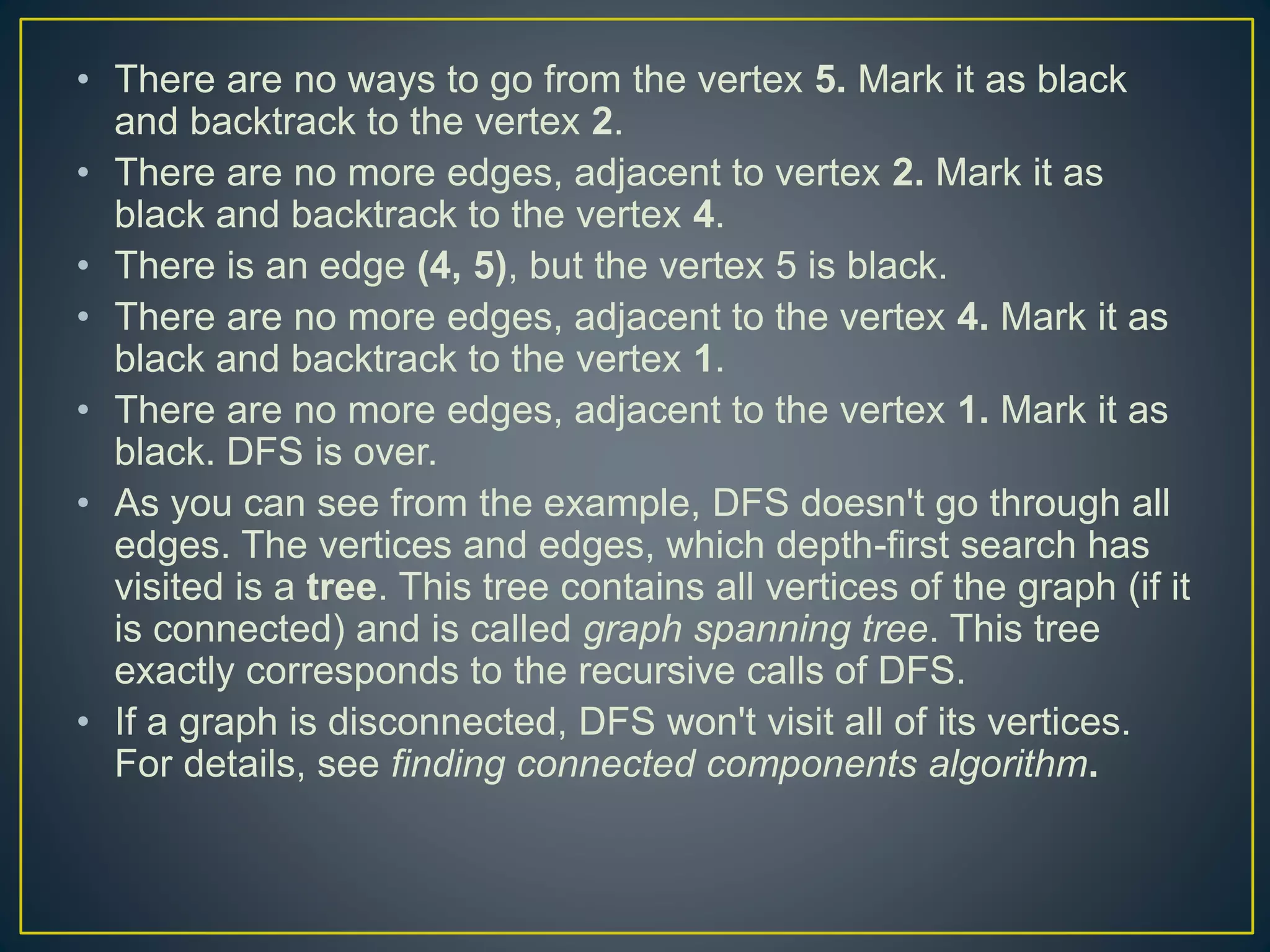 • There are no ways to go from the vertex 5. Mark it as black and backtrack to the vertex 2. • There are no more edges, adjacent to vertex 2. Mark it as black and backtrack to the vertex 4. • There is an edge (4, 5), but the vertex 5 is black. • There are no more edges, adjacent to the vertex 4. Mark it as black and backtrack to the vertex 1. • There are no more edges, adjacent to the vertex 1. Mark it as black. DFS is over. • As you can see from the example, DFS doesn't go through all edges. The vertices and edges, which depth-first search has visited is a tree. This tree contains all vertices of the graph (if it is connected) and is called graph spanning tree. This tree exactly corresponds to the recursive calls of DFS. • If a graph is disconnected, DFS won't visit all of its vertices. For details, see finding connected components algorithm. 