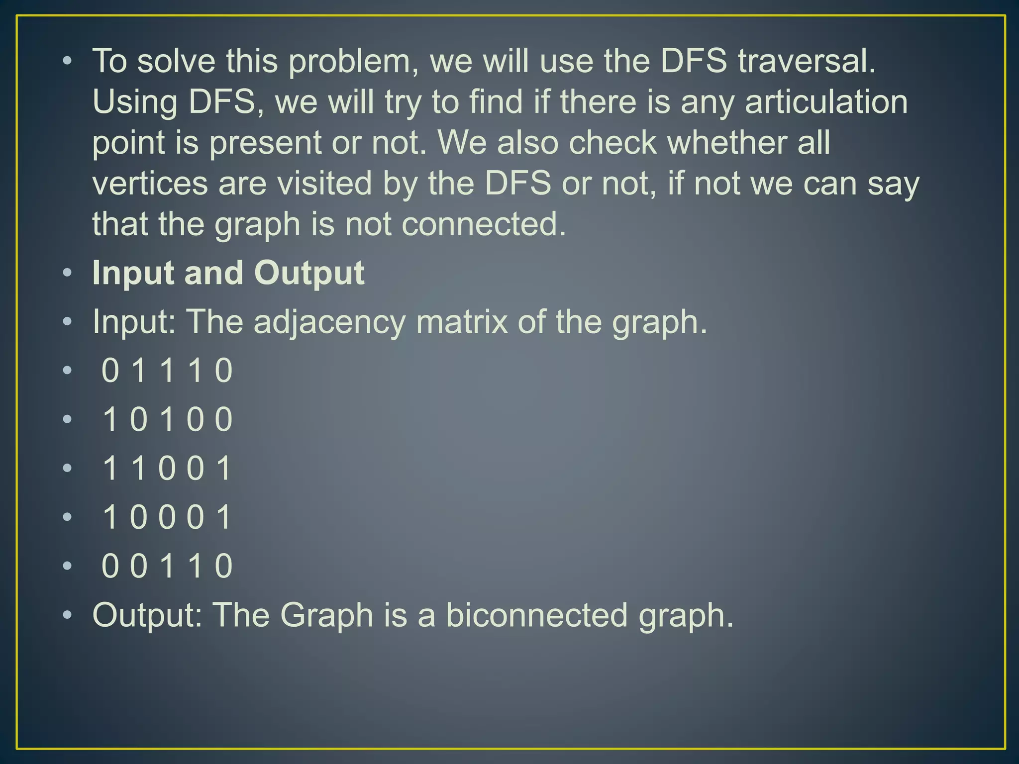 • To solve this problem, we will use the DFS traversal. Using DFS, we will try to find if there is any articulation point is present or not. We also check whether all vertices are visited by the DFS or not, if not we can say that the graph is not connected. • Input and Output • Input: The adjacency matrix of the graph. • 0 1 1 1 0 • 1 0 1 0 0 • 1 1 0 0 1 • 1 0 0 0 1 • 0 0 1 1 0 • Output: The Graph is a biconnected graph. 
