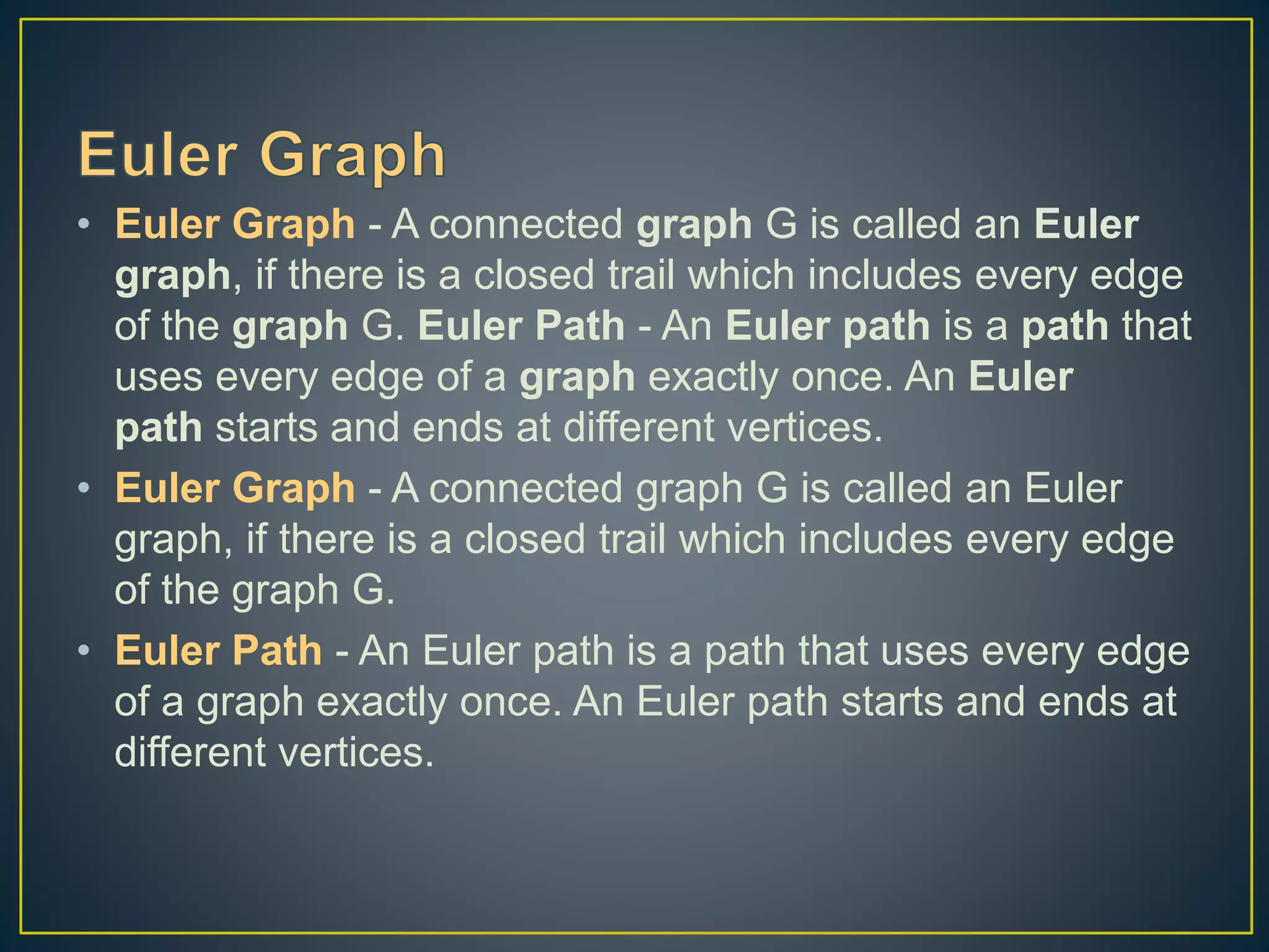 • Euler Graph - A connected graph G is called an Euler graph, if there is a closed trail which includes every edge of the graph G. Euler Path - An Euler path is a path that uses every edge of a graph exactly once. An Euler path starts and ends at different vertices. • Euler Graph - A connected graph G is called an Euler graph, if there is a closed trail which includes every edge of the graph G. • Euler Path - An Euler path is a path that uses every edge of a graph exactly once. An Euler path starts and ends at different vertices. 