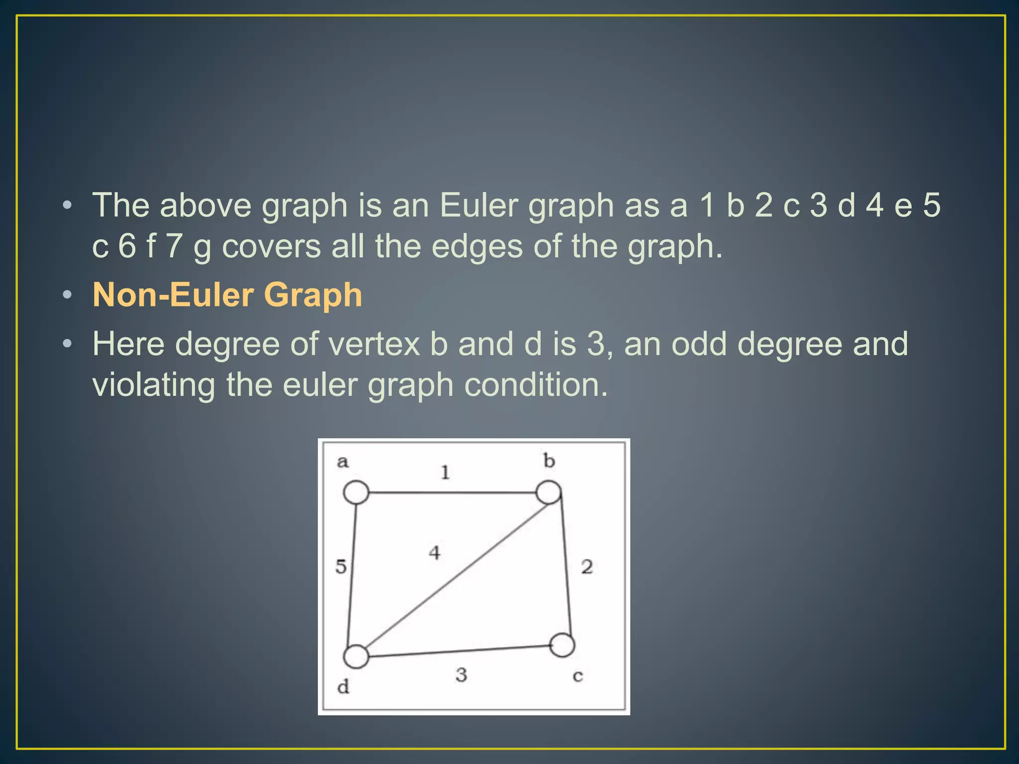 • The above graph is an Euler graph as a 1 b 2 c 3 d 4 e 5 c 6 f 7 g covers all the edges of the graph. • Non-Euler Graph • Here degree of vertex b and d is 3, an odd degree and violating the euler graph condition. 