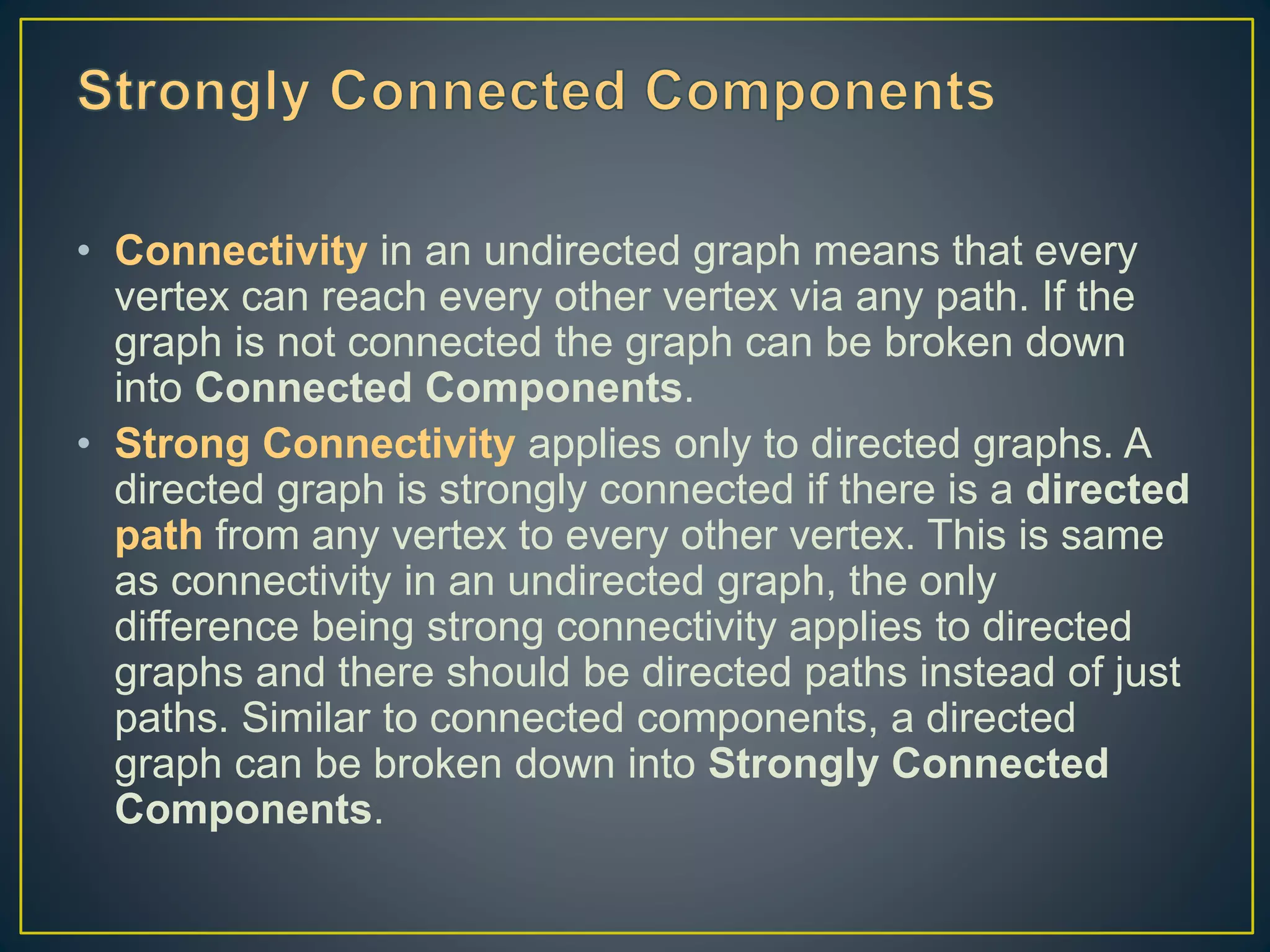 • Connectivity in an undirected graph means that every vertex can reach every other vertex via any path. If the graph is not connected the graph can be broken down into Connected Components. • Strong Connectivity applies only to directed graphs. A directed graph is strongly connected if there is a directed path from any vertex to every other vertex. This is same as connectivity in an undirected graph, the only difference being strong connectivity applies to directed graphs and there should be directed paths instead of just paths. Similar to connected components, a directed graph can be broken down into Strongly Connected Components. 