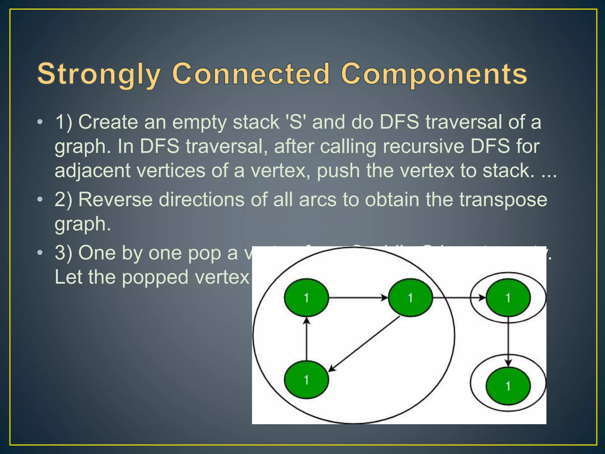 • 1) Create an empty stack 'S' and do DFS traversal of a graph. In DFS traversal, after calling recursive DFS for adjacent vertices of a vertex, push the vertex to stack. ... • 2) Reverse directions of all arcs to obtain the transpose graph. • 3) One by one pop a vertex from S while S is not empty. Let the popped vertex be 'v'. 