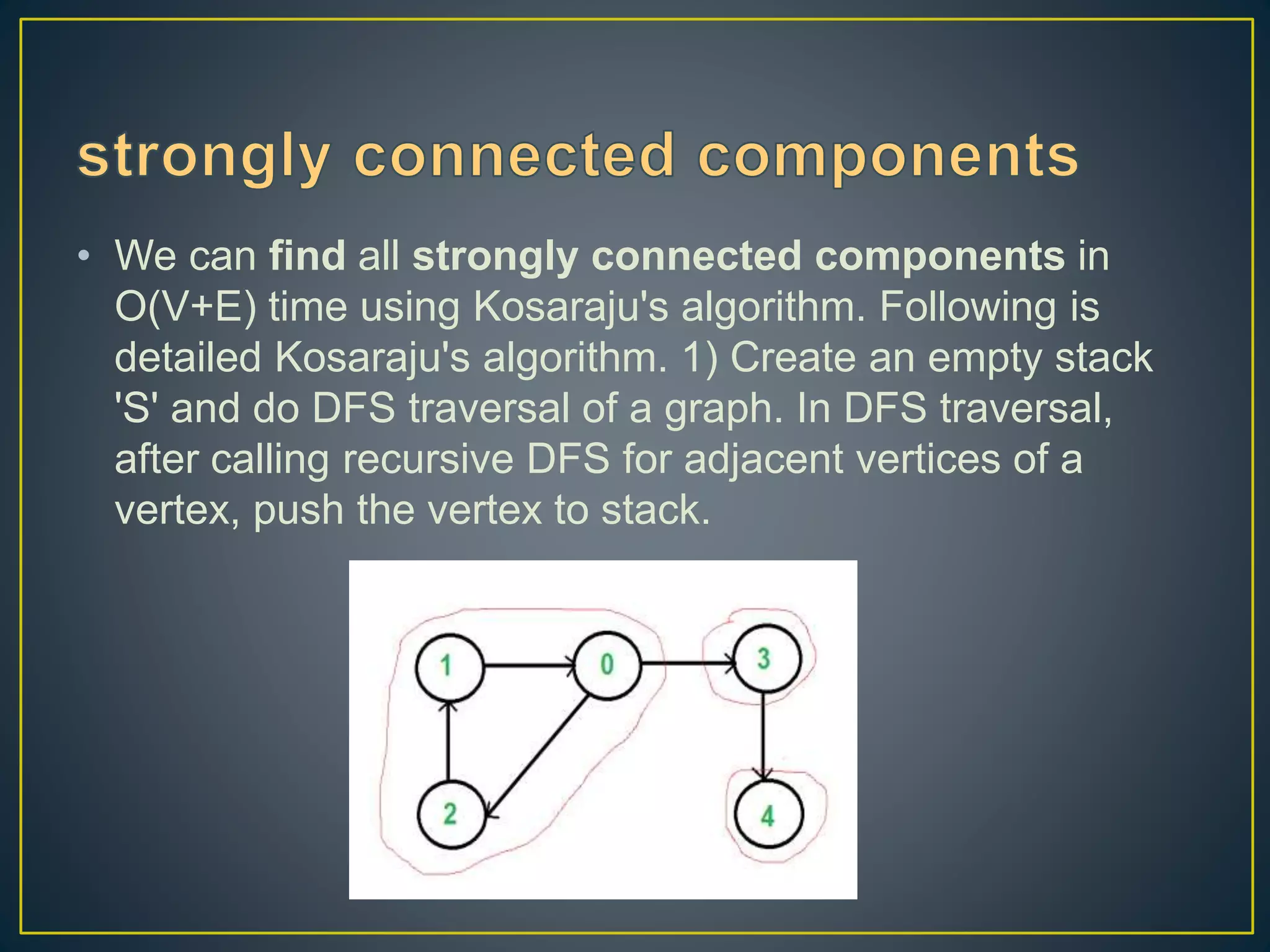 • We can find all strongly connected components in O(V+E) time using Kosaraju's algorithm. Following is detailed Kosaraju's algorithm. 1) Create an empty stack 'S' and do DFS traversal of a graph. In DFS traversal, after calling recursive DFS for adjacent vertices of a vertex, push the vertex to stack. 