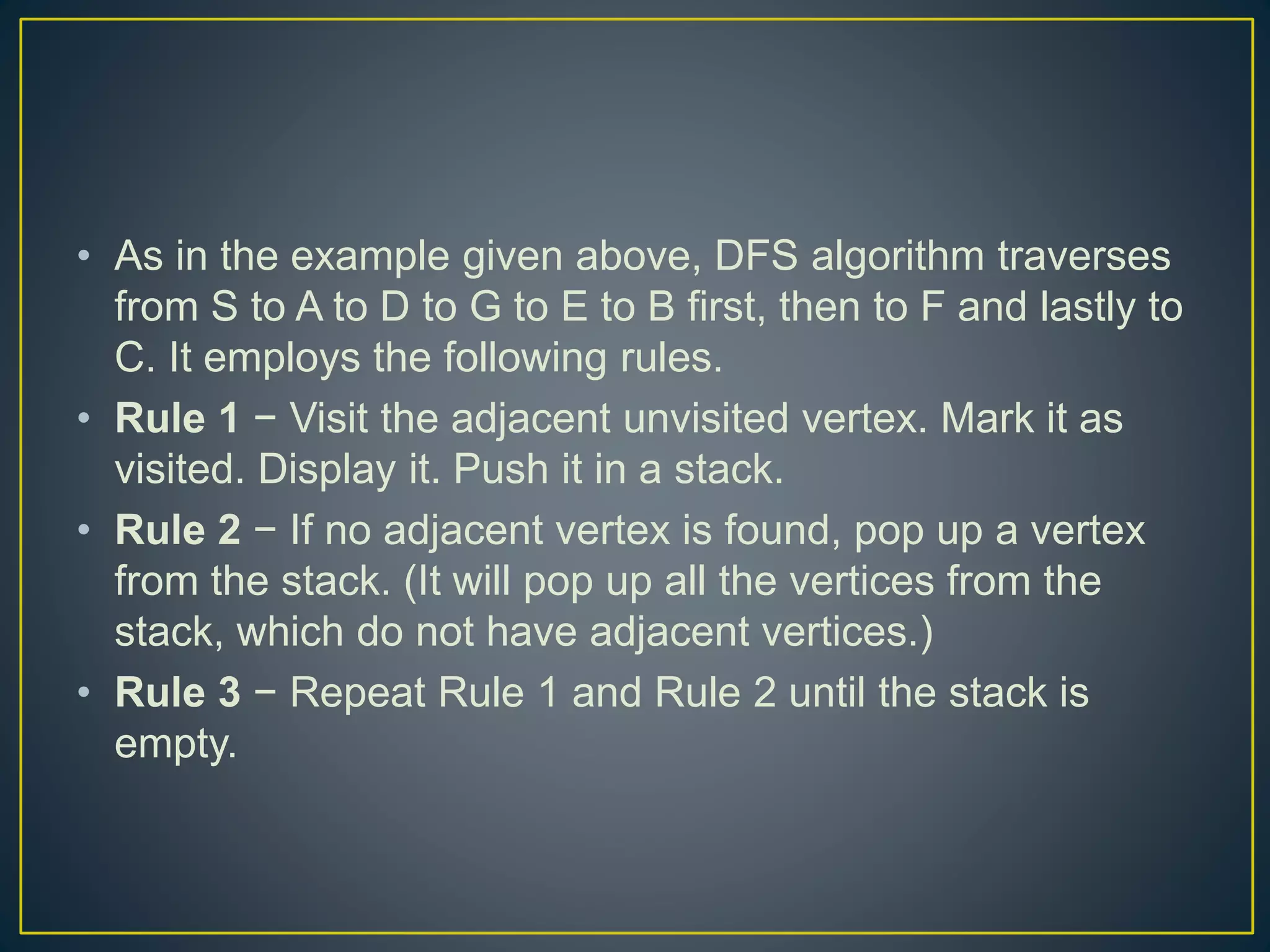 • As in the example given above, DFS algorithm traverses from S to A to D to G to E to B first, then to F and lastly to C. It employs the following rules. • Rule 1 − Visit the adjacent unvisited vertex. Mark it as visited. Display it. Push it in a stack. • Rule 2 − If no adjacent vertex is found, pop up a vertex from the stack. (It will pop up all the vertices from the stack, which do not have adjacent vertices.) • Rule 3 − Repeat Rule 1 and Rule 2 until the stack is empty. 