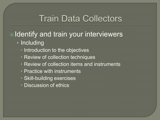  Identify

and train your interviewers

• Including
 Introduction to the objectives
 Review of collection techniques
 Review of collection items and instruments
 Practice with instruments
 Skill-building exercises
 Discussion of ethics

 