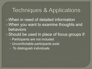  When

in need of detailed information
 When you want to examine thoughts and
behaviors
 Should be used in place of focus groups if:
• Participants are not included
• Uncomfortable participants exist
• To distinguish individuals

 