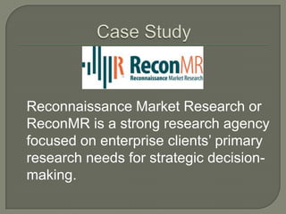 Reconnaissance Market Research or
ReconMR is a strong research agency
focused on enterprise clients‟ primary
research needs for strategic decisionmaking.

 