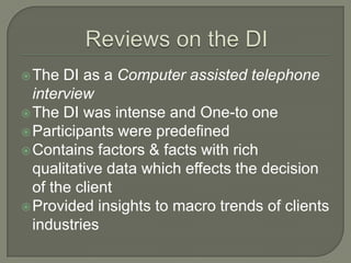  The

DI as a Computer assisted telephone
interview
 The DI was intense and One-to one
 Participants were predefined
 Contains factors & facts with rich
qualitative data which effects the decision
of the client
 Provided insights to macro trends of clients
industries

 