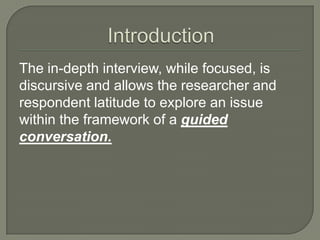 The in-depth interview, while focused, is
discursive and allows the researcher and
respondent latitude to explore an issue
within the framework of a guided
conversation.

 