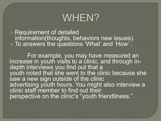Requirement of detailed
information(thoughts, behaviors new issues).
 To answers the questions „What‟ and „How‟ .


For example, you may have measured an
increase in youth visits to a clinic, and through indepth interviews you find out that a
youth noted that she went to the clinic because she
saw a new sign outside of the clinic
advertising youth hours. You might also interview a
clinic staff member to find out their
perspective on the clinic‟s “youth friendliness.”

 