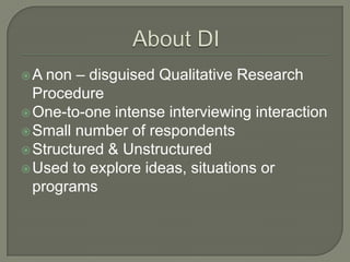 non – disguised Qualitative Research
Procedure
 One-to-one intense interviewing interaction
 Small number of respondents
 Structured & Unstructured
 Used to explore ideas, situations or
programs
A

 