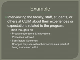  Interviewing

the faculty, staff, students, or
others at CUIM about their experiences or
expectations related to the program.
• Their thoughts on
 Program operations & innovations
 Processes followed
 Satisfactory Outcomes
 Changes they see within themselves as a result of
being associated with it

 