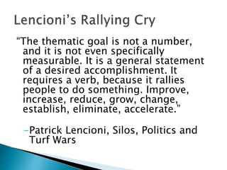 “The thematic goal is not a number,
and it is not even specifically
measurable. It is a general statement
of a desired accomplishment. It
requires a verb, because it rallies
people to do something. Improve,
increase, reduce, grow, change,
establish, eliminate, accelerate.”
-Patrick Lencioni, Silos, Politics and
Turf Wars
 