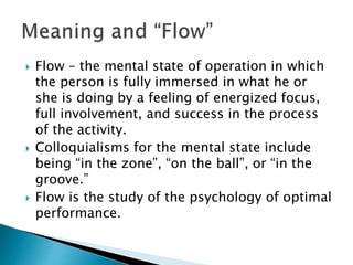  Flow – the mental state of operation in which
the person is fully immersed in what he or
she is doing by a feeling of energized focus,
full involvement, and success in the process
of the activity.
 Colloquialisms for the mental state include
being “in the zone”, “on the ball”, or “in the
groove.”
 Flow is the study of the psychology of optimal
performance.
 