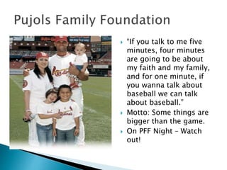  “If you talk to me five
minutes, four minutes
are going to be about
my faith and my family,
and for one minute, if
you wanna talk about
baseball we can talk
about baseball.”
 Motto: Some things are
bigger than the game.
 On PFF Night – Watch
out!
 
