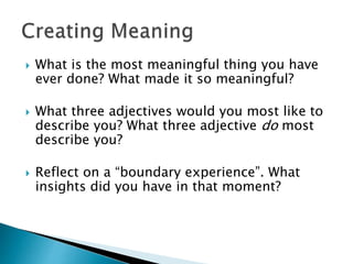  What is the most meaningful thing you have
ever done? What made it so meaningful?
 What three adjectives would you most like to
describe you? What three adjective do most
describe you?
 Reflect on a “boundary experience”. What
insights did you have in that moment?
 