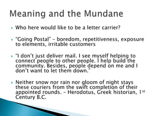  Who here would like to be a letter carrier?
 “Going Postal” – boredom, repetitiveness, exposure
to elements, irritable customers
 “I don’t just deliver mail. I see myself helping to
connect people to other people. I help build the
community. Besides, people depend on me and I
don’t want to let them down.”
 Neither snow nor rain nor gloom of night stays
these couriers from the swift completion of their
appointed rounds. – Herodotus, Greek historian, 1st
Century B.C.
 