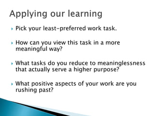  Pick your least-preferred work task.
 How can you view this task in a more
meaningful way?
 What tasks do you reduce to meaninglessness
that actually serve a higher purpose?
 What positive aspects of your work are you
rushing past?
 