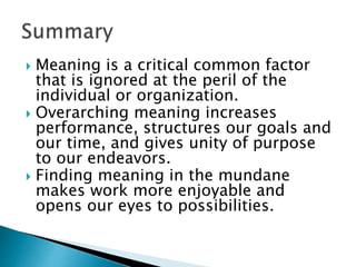  Meaning is a critical common factor
that is ignored at the peril of the
individual or organization.
 Overarching meaning increases
performance, structures our goals and
our time, and gives unity of purpose
to our endeavors.
 Finding meaning in the mundane
makes work more enjoyable and
opens our eyes to possibilities.
 