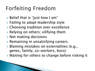 Belief that is “just how I am”
 Failing to adapt leadership style
 Choosing tradition over excellence
 Relying on others; vilifying them
 Not making decisions
 Remaining in unsatisfying careers
 Blaming mistakes on externalities (e.g.,
genes, family, co-workers, boss)
 Waiting for others to change before risking it
 