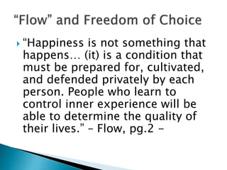  “Happiness is not something that
happens… (it) is a condition that
must be prepared for, cultivated,
and defended privately by each
person. People who learn to
control inner experience will be
able to determine the quality of
their lives.” – Flow, pg.2 -
 