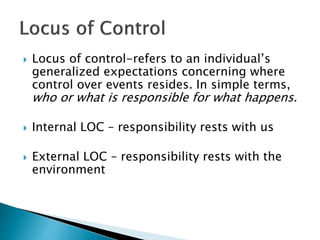  Locus of control-refers to an individual’s
generalized expectations concerning where
control over events resides. In simple terms,
who or what is responsible for what happens.
 Internal LOC – responsibility rests with us
 External LOC – responsibility rests with the
environment
 