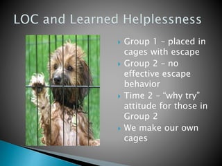  Group 1 – placed in
cages with escape
 Group 2 – no
effective escape
behavior
 Time 2 – “why try”
attitude for those in
Group 2
 We make our own
cages
 
