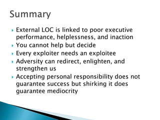  External LOC is linked to poor executive
performance, helplessness, and inaction
 You cannot help but decide
 Every exploiter needs an exploitee
 Adversity can redirect, enlighten, and
strengthen us
 Accepting personal responsibility does not
guarantee success but shirking it does
guarantee mediocrity
 