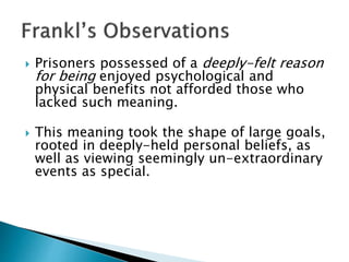 Prisoners possessed of a deeply-felt reason
for being enjoyed psychological and
physical benefits not afforded those who
lacked such meaning.
 This meaning took the shape of large goals,
rooted in deeply-held personal beliefs, as
well as viewing seemingly un-extraordinary
events as special.
 